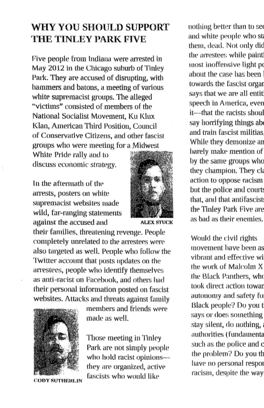 WHY YOU SHOULD SUPPORT THE TINLEY PARK FIVE Five people from Indiana were arrested in May 2012 in the Chicago suburb of Tinle Park. They are accused of distupting, with hammers and batons, a meeting of various white supremacist groups. The alleged “victims” consisted of members of the National Socialist Movement, Ku Klux Klan, American Third Position, Council of Conservative Citizens, and other fascist roups who were meeting for a Midwest White Pride rally and to discuss economic strategy. Tn the aftermath of the arrests, posters on white supremacist websites made wild, far-ranging statements against the accused and ALEX STUCK their families, threatening revenge, People completely unrelated to the arestees were also targeted as well. People who follow the “Twitter account that posts updates on the arvestees, people who identify themselves s anti-racist on Facebook, and others had their personal information posted on fascist websites. Attacks and threats against family members and friends were made as well. ‘Those meeting in Tinley Park are not simply people who hold racist oplnions— they are organized, active fascists who would like CODY SUTHERLIN nothing better than to se and white people who st them, dead. Not only did the arrestees, while paint wost inoffensive light pe about the case lias been | towards the fascist orgar says that we are all entit speech in America, even it—that the racists shoul say horifying things ab and train fascist militins While they demonize an barely make mention of by the same groups wh they champion, They cl action 1o oppose racism but the police and court that, and that antifascist the Tinley Park Five are s bad as their enemies. Would the civil rights movement liave been as vibrnt and effective wi the work of Malcolm X the Black Panthers, whe toulk direct action towar autonomy and safety fo Black people? Do you t says or does sowething stay silent, do nothing, authorities (fundamenta such as the police and ¢ the problem? Do you th liave no personal respor vacism, despite the way